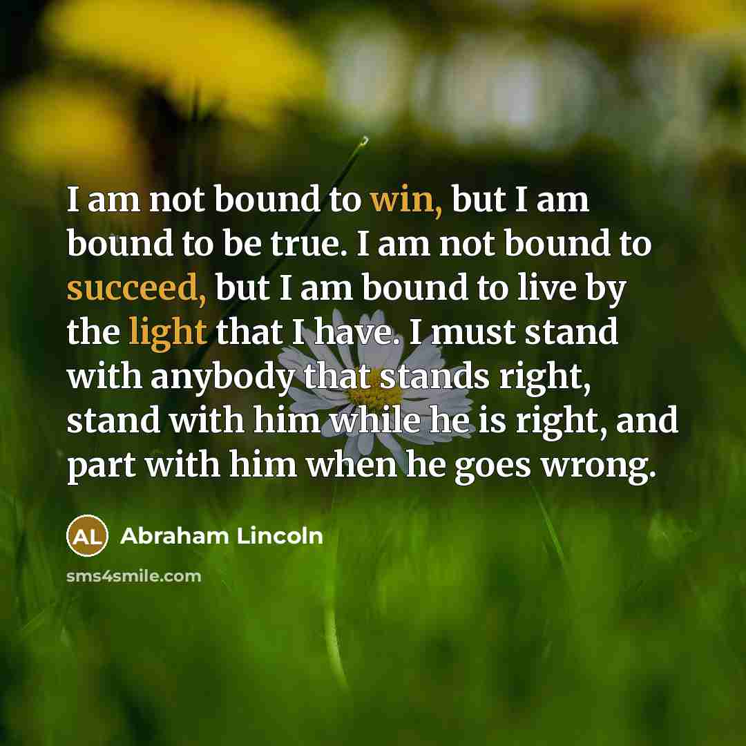 “I am not bound to win, but I am bound to be true. I am not bound to succeed, but I am bound to live by the light that I have. I must stand with anybody that stands right, stand with him while he is right, and part with him when he goes wrong.” quote by Abraham Lincoln