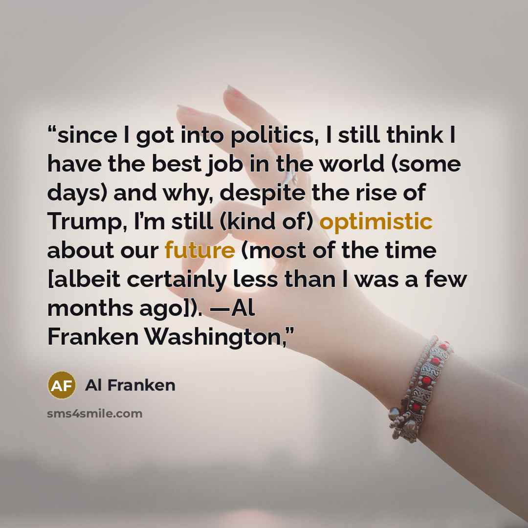 “since I got into politics, I still think I have the best job in the world (some days) and why, despite the rise of Trump, I’m still (kind of) optimistic about our future (most of the time [albeit certainly less than I was a few months ago]). —Al Franken Washington,” quote by Al Franken