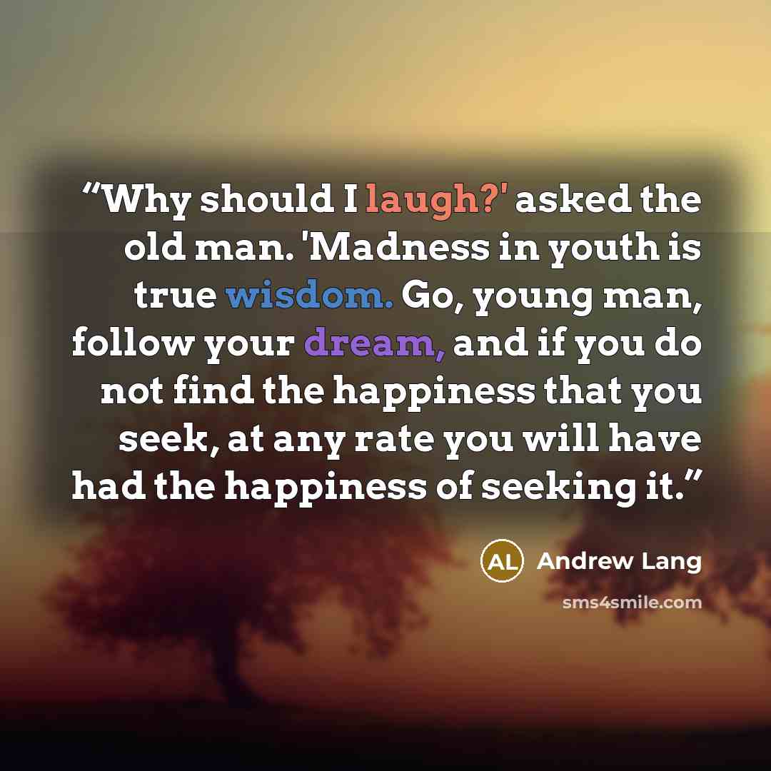 “Why should I laugh?' asked the old man. 'Madness in youth is true wisdom. Go, young man, follow your dream, and if you do not find the happiness that you seek, at any rate you will have had the happiness of seeking it.” quote by Andrew Lang