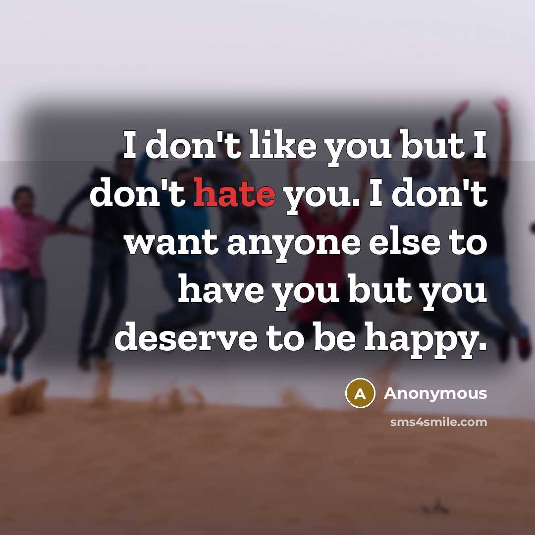 “I don't like you but I don't hate you. I don't want anyone else to have you but you deserve to be happy.” quote by Anonymous