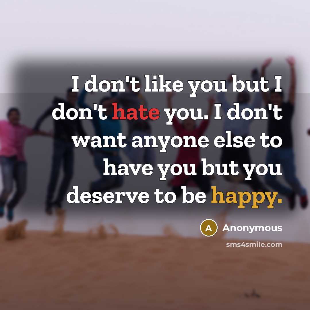 “I don't like you but I don't hate you. I don't want anyone else to have you but you deserve to be happy.” quote by Anonymous
