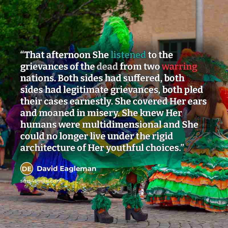 “That afternoon She listened to the grievances of the dead from two warring nations. Both sides had suffered, both sides had legitimate grievances, both pled their cases earnestly. She covered Her ears and moaned in misery. She knew Her humans were multidimensional and She could no longer live…” quote by David Eagleman