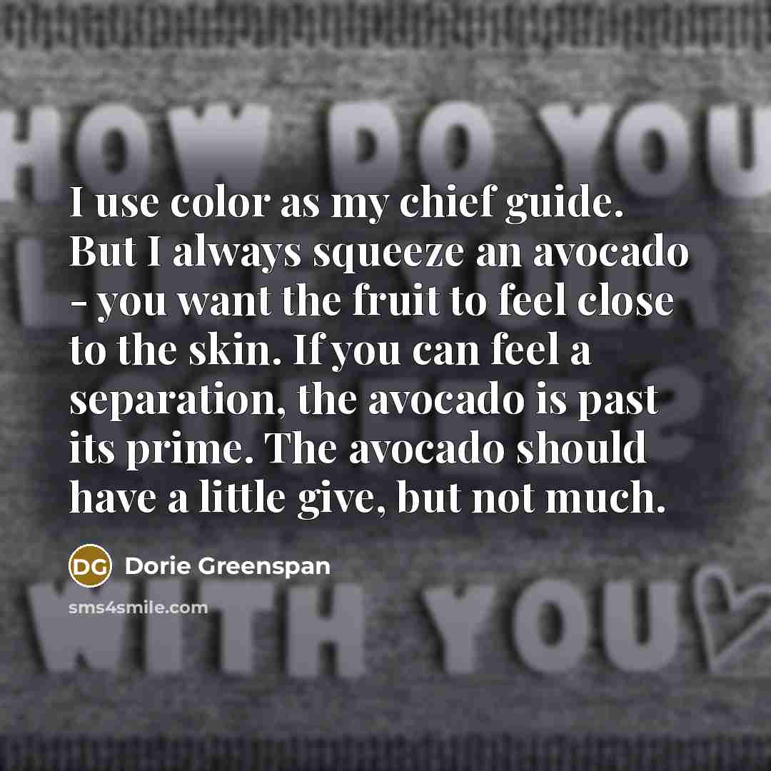 “I use color as my chief guide. But I always squeeze an avocado - you want the fruit to feel close to the skin. If you can feel a separation, the avocado is past its prime. The avocado should have a little give, but not much.” quote by Dorie Greenspan