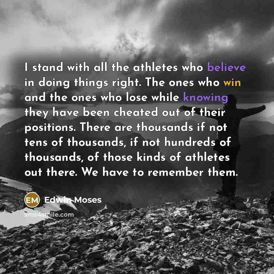 “I stand with all the athletes who believe in doing things right. The ones who win and the ones who lose while knowing they have been cheated out of their positions. There are thousands if not tens of thousands, if not hundreds of thousands, of those kinds of athletes out there. We have to remember…” quote by Edwin Moses