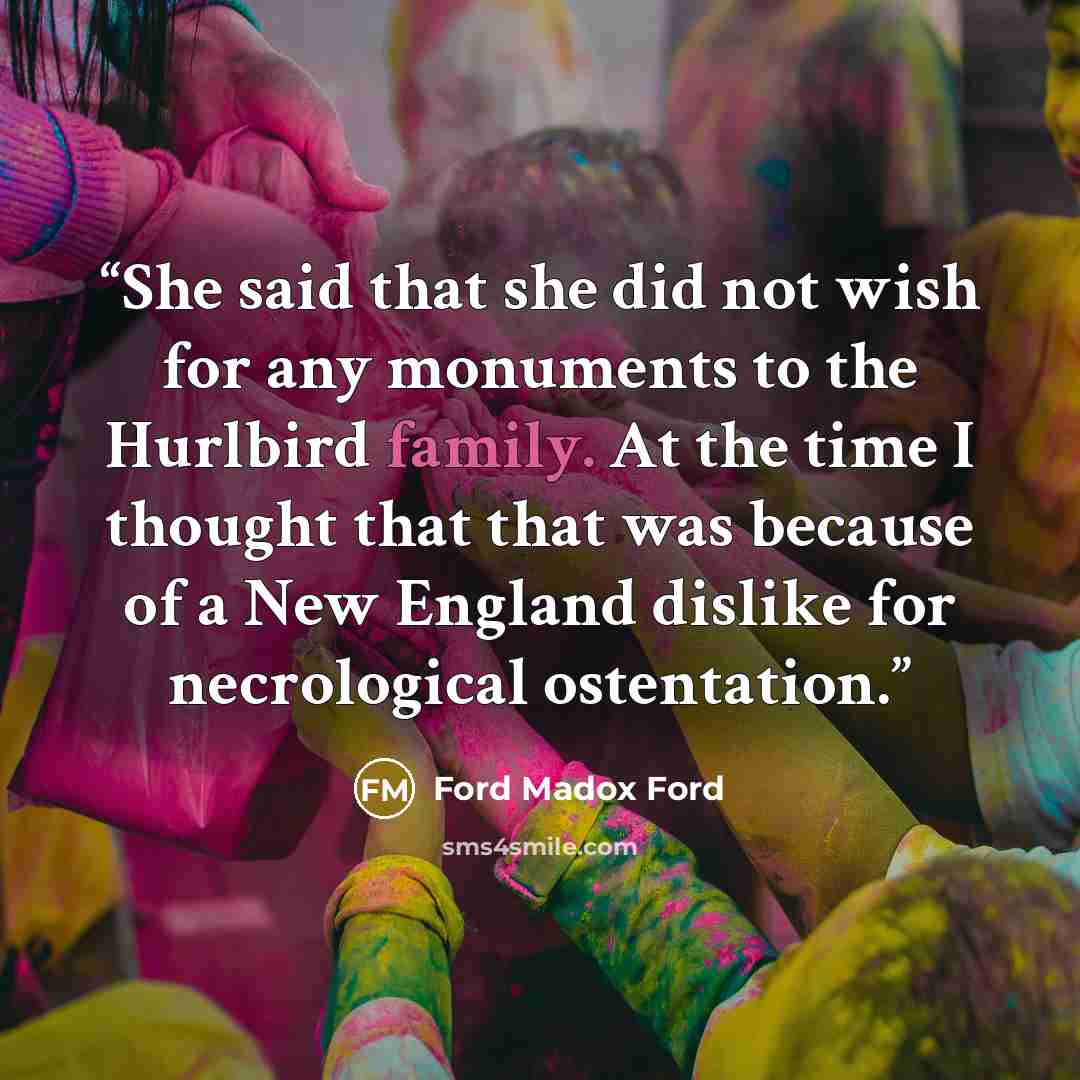 “She said that she did not wish for any monuments to the Hurlbird family. At the time I thought that that was because of a New England dislike for necrological ostentation.” quote by Ford Madox Ford