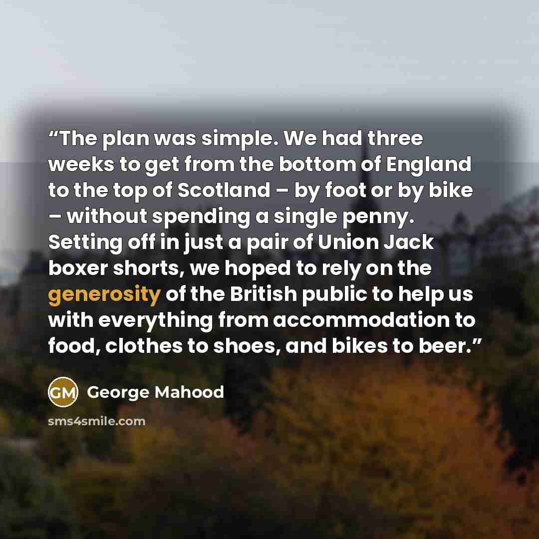 “The plan was simple. We had three weeks to get from the bottom of England to the top of Scotland – by foot or by bike – without spending a single penny. Setting off in just a pair of Union Jack boxer shorts, we hoped to rely on the generosity of the British public to help us with everything from…” quote by George Mahood