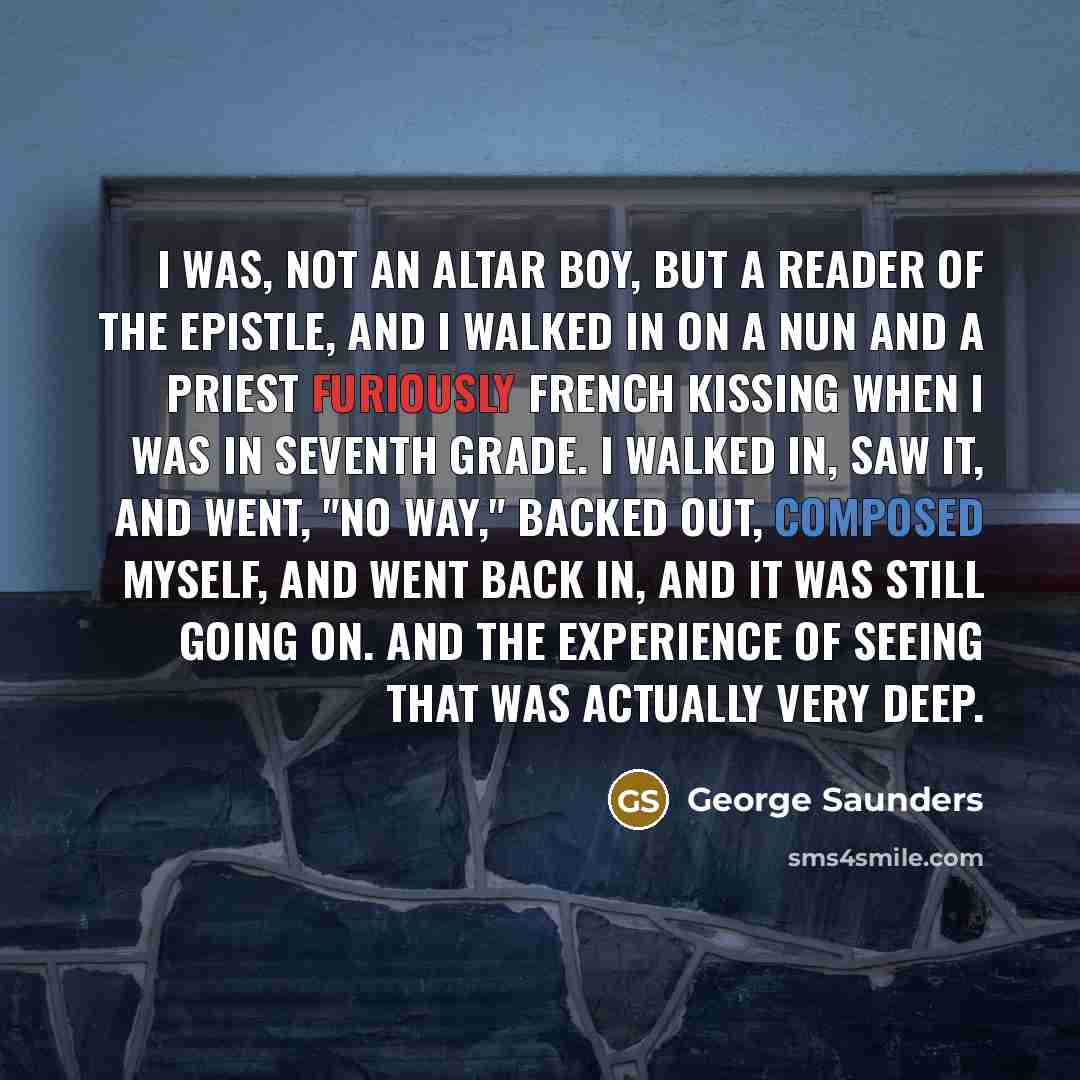 “I was, not an altar boy, but a reader of the Epistle, and I walked in on a nun and a priest furiously French kissing when I was in seventh grade. I walked in, saw it, and went, "No way," backed out, composed myself, and went back in, and it was still going on. And the experience of seeing that was…” quote by George Saunders