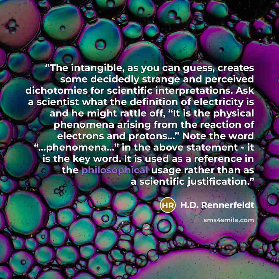 “The intangible, as you can guess, creates some decidedly strange and perceived dichotomies for scientific interpretations. Ask a scientist what the definition of electricity is and he might rattle off, “It is the physical phenomena arising from the reaction of electrons and protons…” Note the word…” quote by H.D. Rennerfeldt