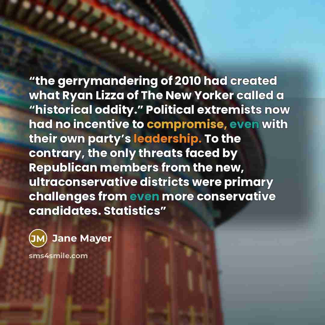 “the gerrymandering of 2010 had created what Ryan Lizza of The New Yorker called a “historical oddity.” Political extremists now had no incentive to compromise, even with their own party’s leadership. To the contrary, the only threats faced by Republican members from the new, ultraconservative…” quote by Jane Mayer