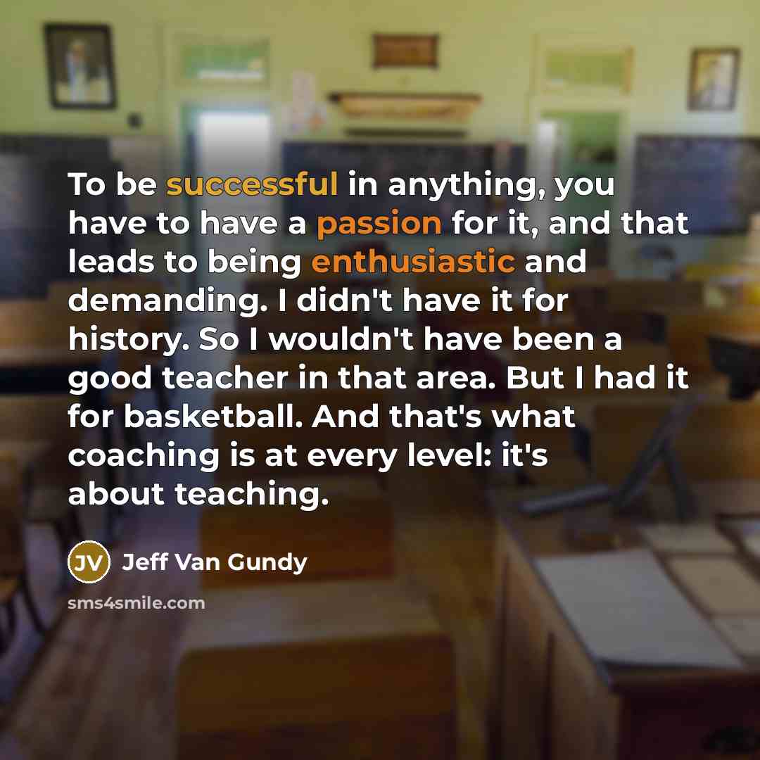“To be successful in anything, you have to have a passion for it, and that leads to being enthusiastic and demanding. I didn't have it for history. So I wouldn't have been a good teacher in that area. But I had it for basketball. And that's what coaching is at every level: it's about teaching.” quote by Jeff Van Gundy