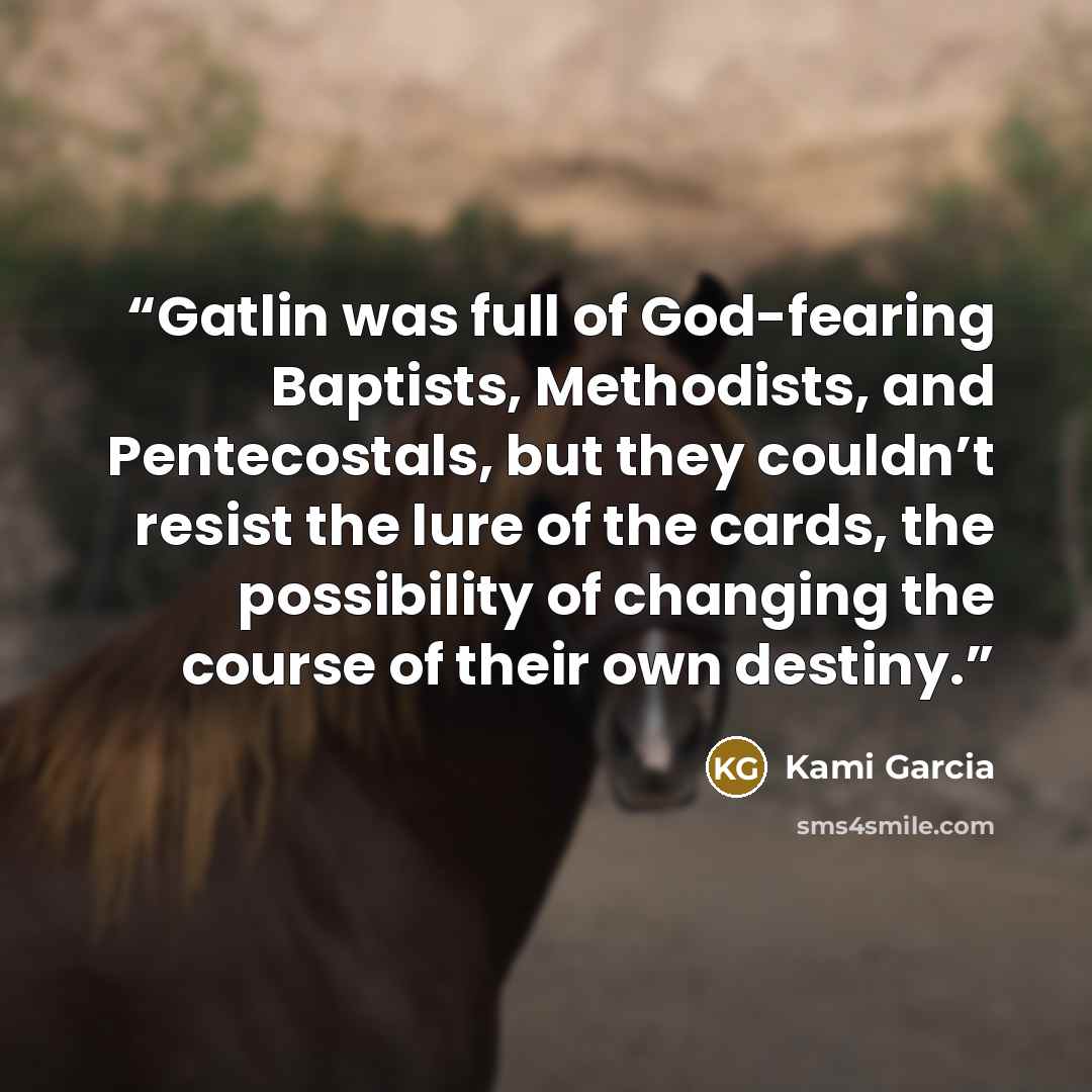 “Gatlin was full of God-fearing Baptists, Methodists, and Pentecostals, but they couldn’t resist the lure of the cards, the possibility of changing the course of their own destiny.” quote by Kami Garcia