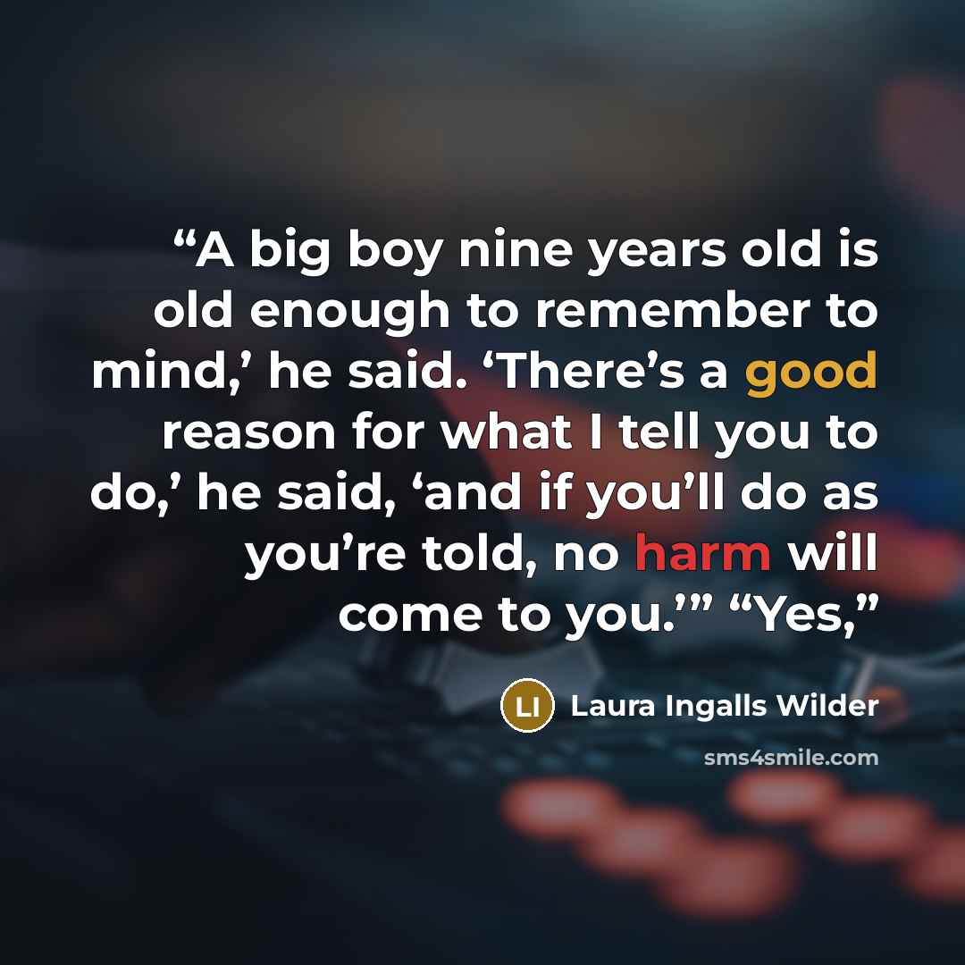 “A big boy nine years old is old enough to remember to mind,’ he said. ‘There’s a good reason for what I tell you to do,’ he said, ‘and if you’ll do as you’re told, no harm will come to you.’” “Yes,” quote by Laura Ingalls Wilder