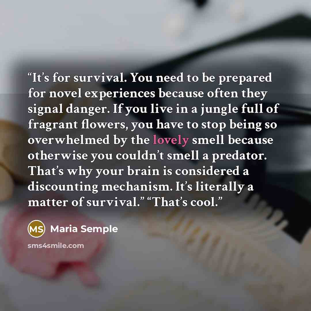 “It’s for survival. You need to be prepared for novel experiences because often they signal danger. If you live in a jungle full of fragrant flowers, you have to stop being so overwhelmed by the lovely smell because otherwise you couldn’t smell a predator. That’s why your brain is considered a…” quote by Maria Semple