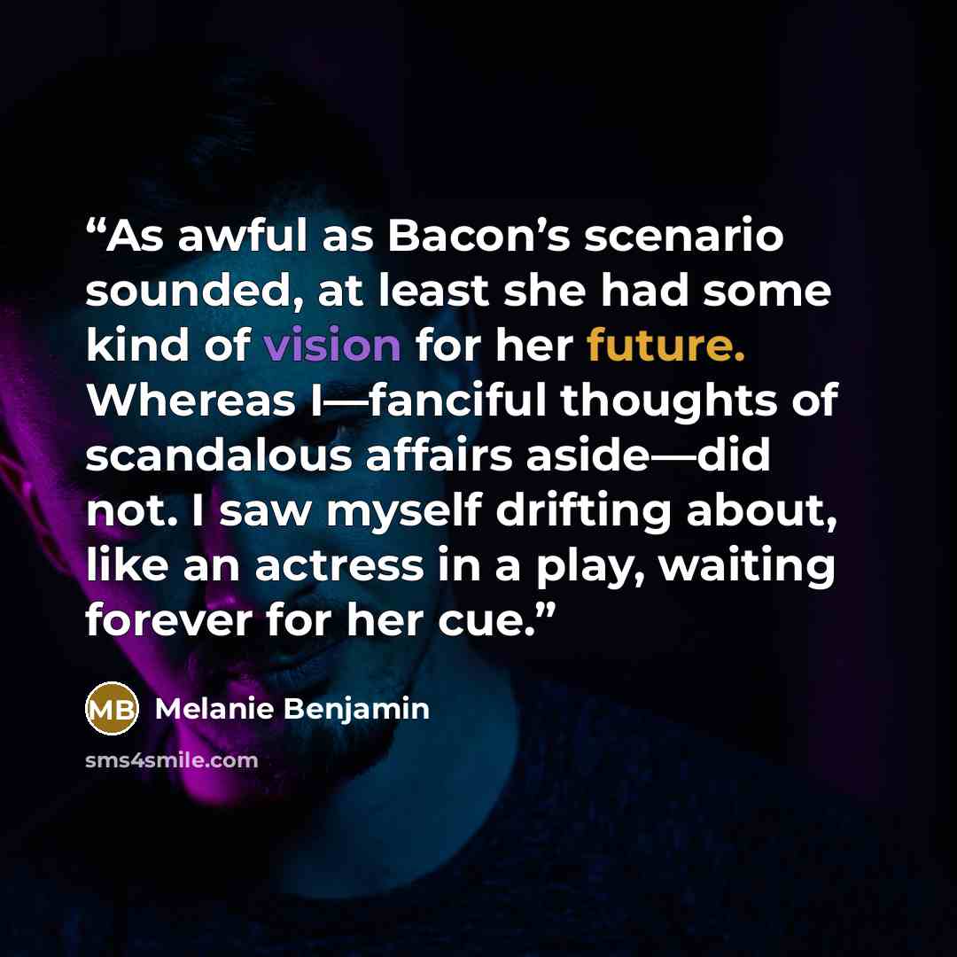 “As awful as Bacon’s scenario sounded, at least she had some kind of vision for her future. Whereas I—fanciful thoughts of scandalous affairs aside—did not. I saw myself drifting about, like an actress in a play, waiting forever for her cue.” quote by Melanie Benjamin