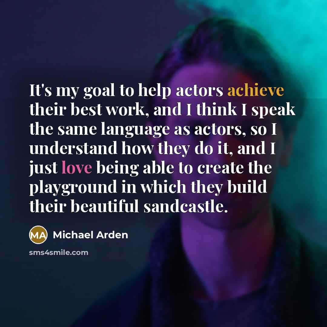 “It's my goal to help actors achieve their best work, and I think I speak the same language as actors, so I understand how they do it, and I just love being able to create the playground in which they build their beautiful sandcastle.” quote by Michael Arden