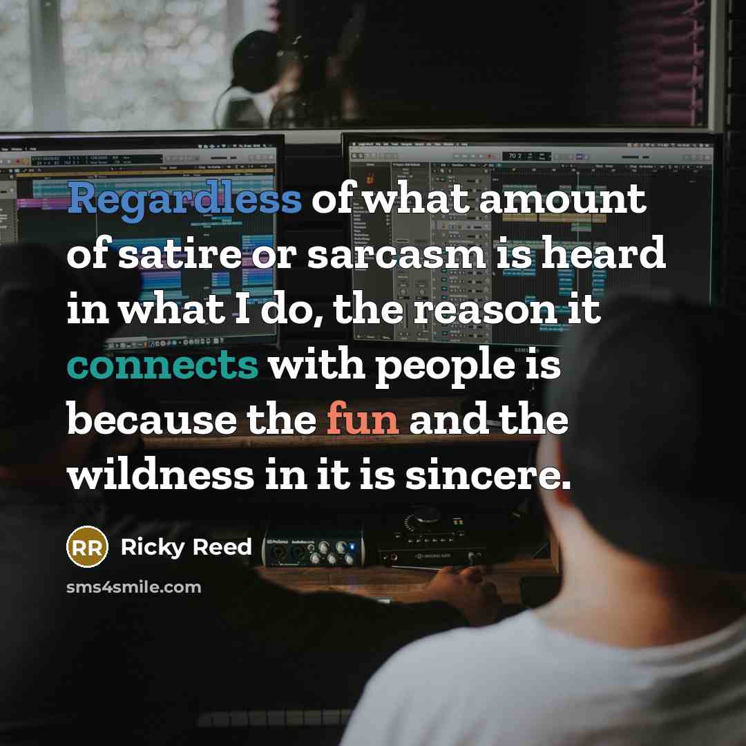 “Regardless of what amount of satire or sarcasm is heard in what I do, the reason it connects with people is because the fun and the wildness in it is sincere.” quote by Ricky Reed