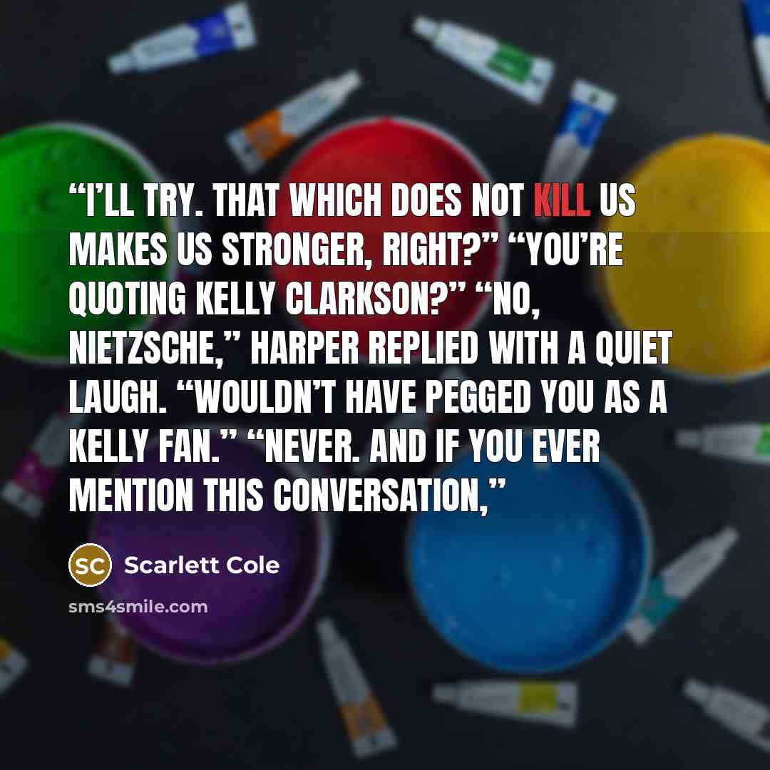 “I’ll try. That which does not kill us makes us stronger, right?” “You’re quoting Kelly Clarkson?” “No, Nietzsche,” Harper replied with a quiet laugh. “Wouldn’t have pegged you as a Kelly fan.” “Never. And if you ever mention this conversation,” quote by Scarlett Cole