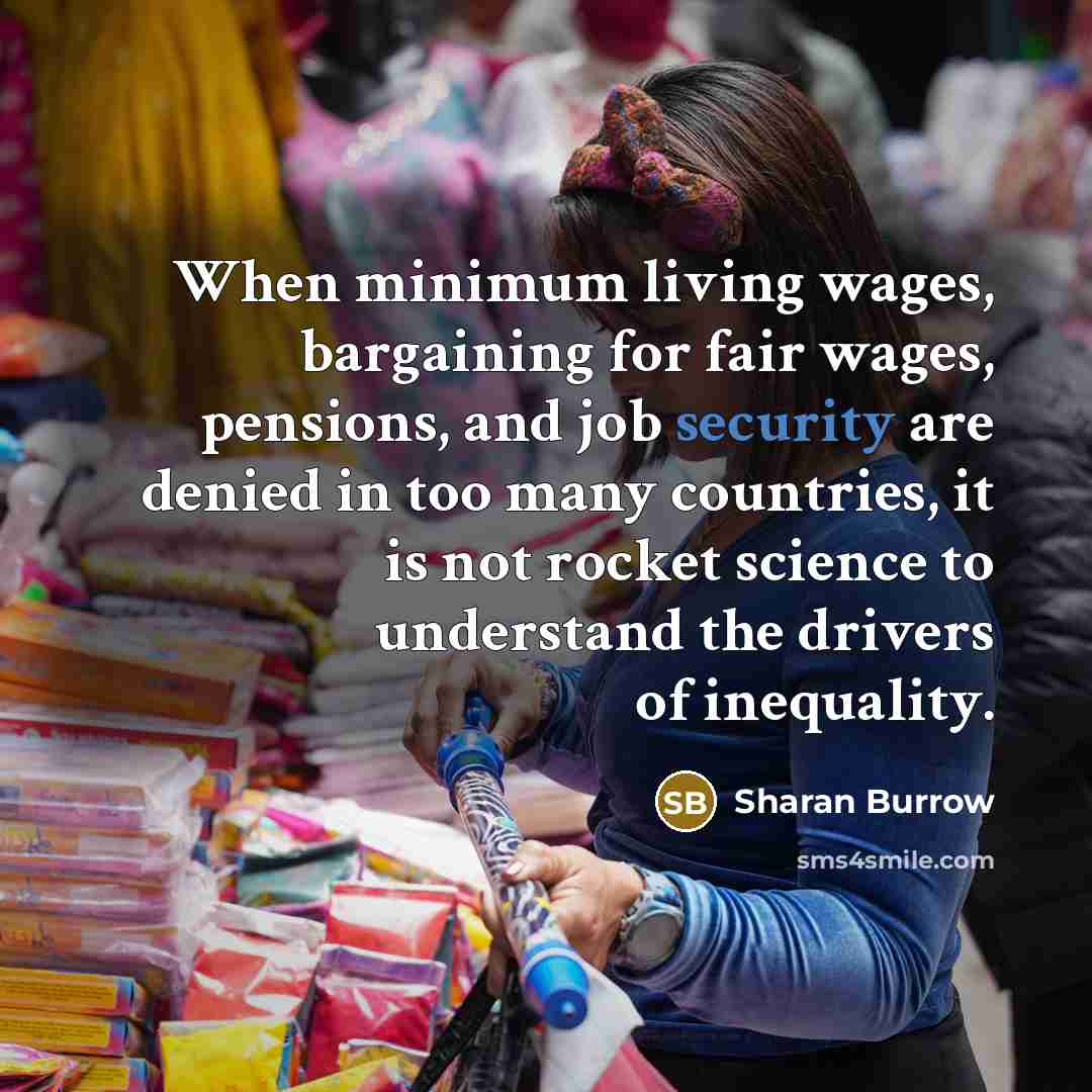 “When minimum living wages, bargaining for fair wages, pensions, and job security are denied in too many countries, it is not rocket science to understand the drivers of inequality.” quote by Sharan Burrow