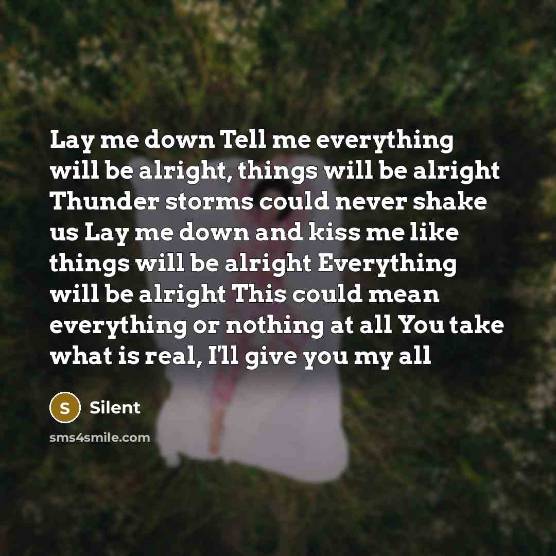 “Lay me down Tell me everything will be alright, things will be alright Thunder storms could never shake us Lay me down and kiss me like things will be alright Everything will be alright This could mean everything or nothing at all You take what is real, I'll give you my all” quote by Silent