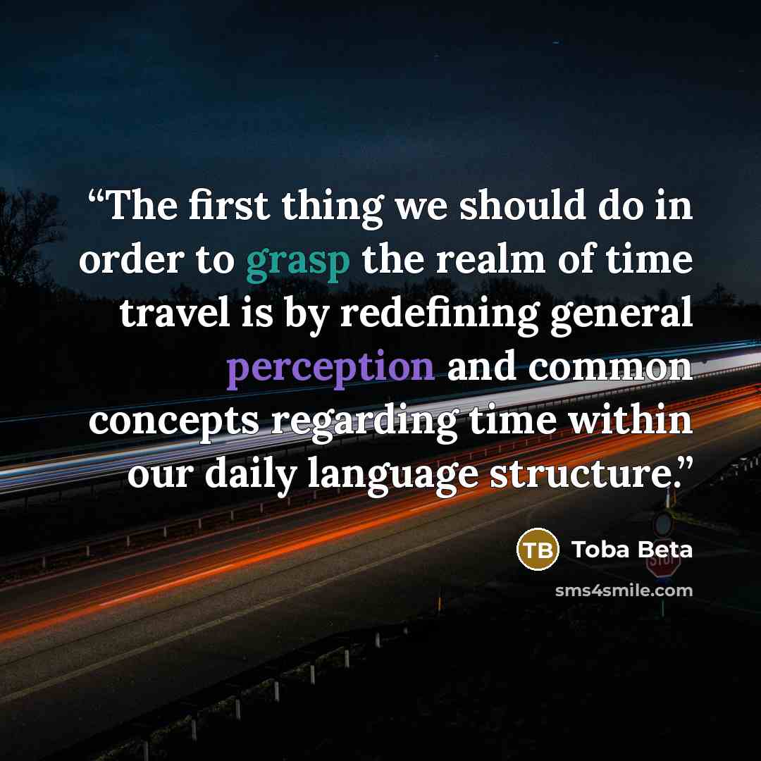 “The first thing we should do in order to grasp the realm of time travel is by redefining general perception and common concepts regarding time within our daily language structure.” quote by Toba Beta
