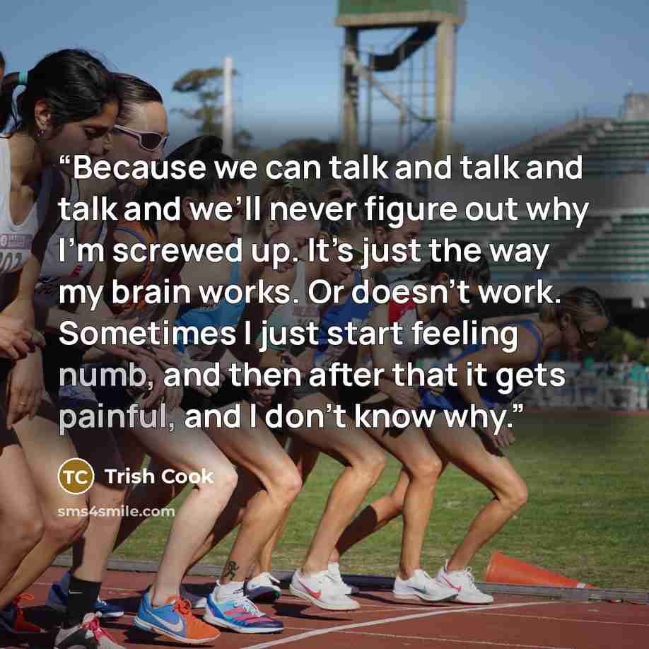 “Because we can talk and talk and talk and we’ll never figure out why I’m screwed up. It’s just the way my brain works. Or doesn’t work. Sometimes I just start feeling numb, and then after that it gets painful, and I don’t know why.” quote by Trish Cook