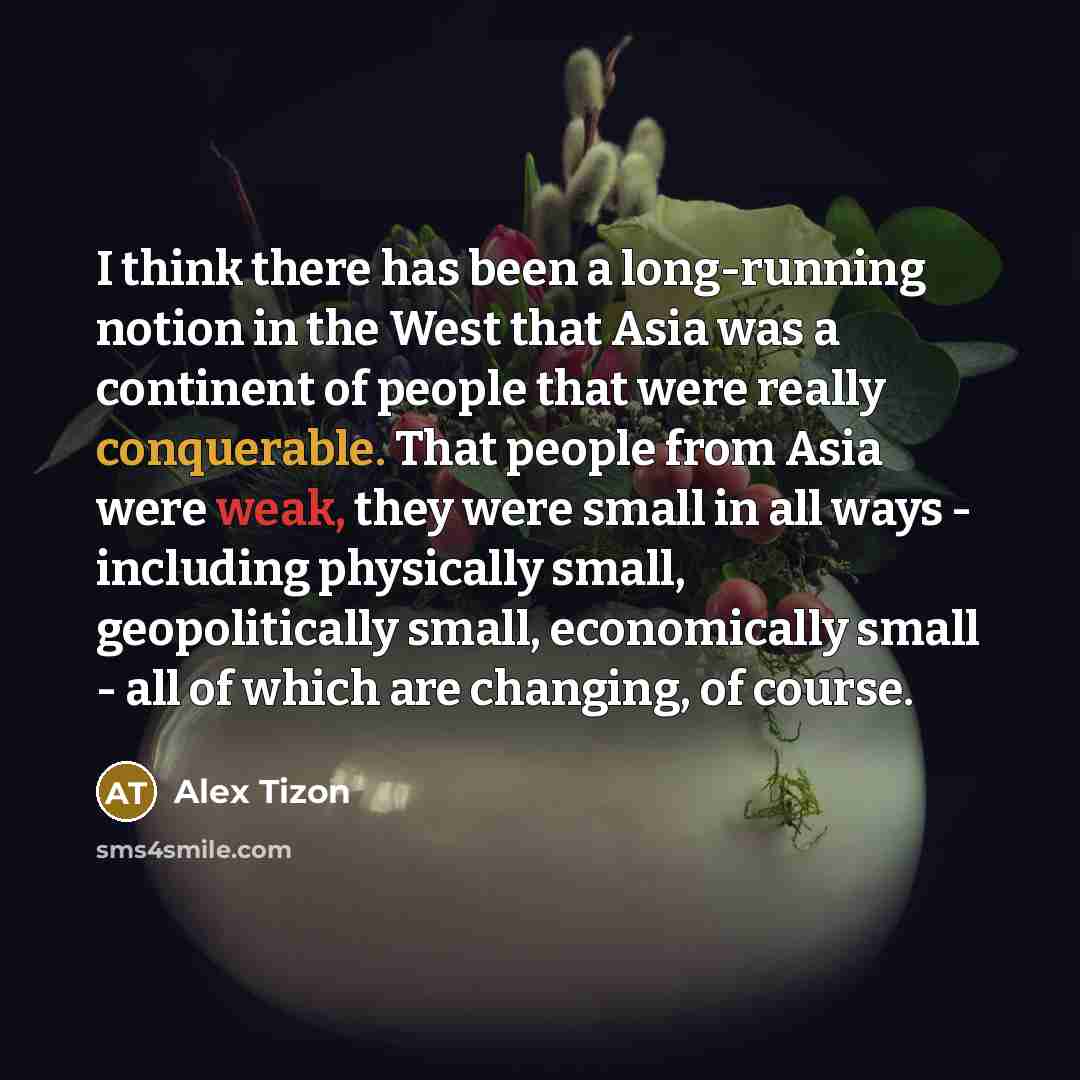 “I think there has been a long-running notion in the West that Asia was a continent of people that were really conquerable. That people from Asia were weak, they were small in all ways - including physically small, geopolitically small, economically small - all of which are changing, of course.” quote by Alex Tizon