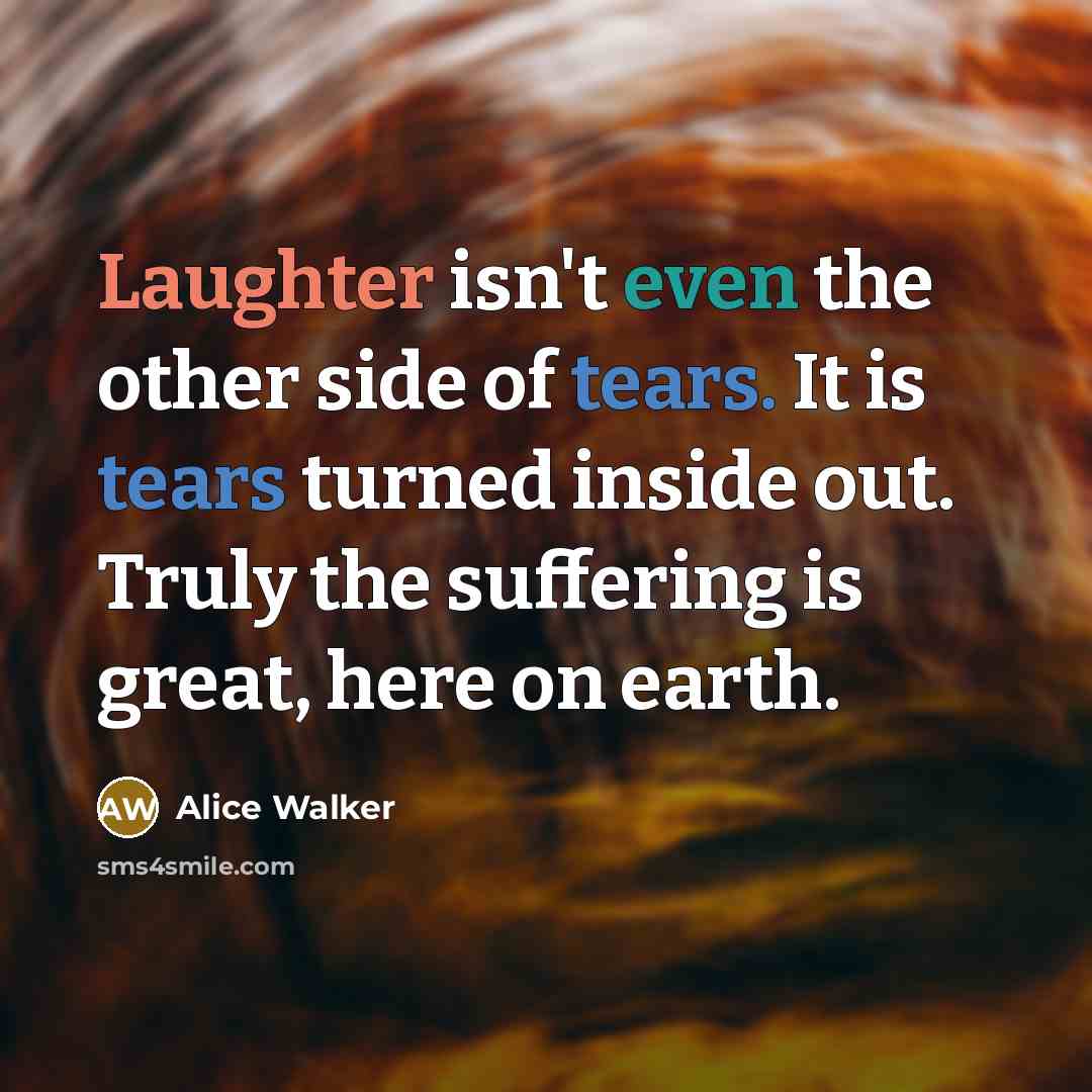 “Laughter isn't even the other side of tears. It is tears turned inside out. Truly the suffering is great, here on earth.” quote by Alice Walker