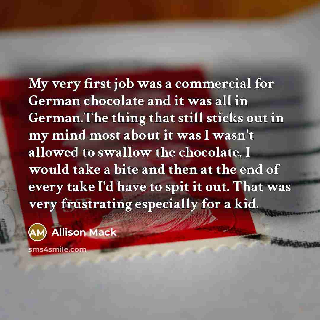 “My very first job was a commercial for German chocolate and it was all in German.The thing that still sticks out in my mind most about it was I wasn't allowed to swallow the chocolate. I would take a bite and then at the end of every take I'd have to spit it out. That was very frustrating…” quote by Allison Mack