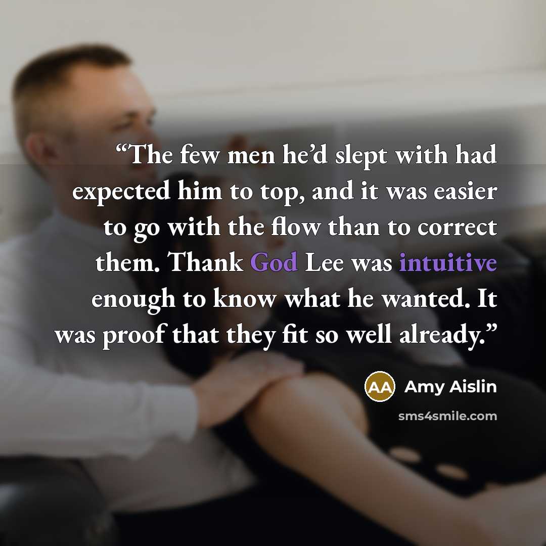 “The few men he’d slept with had expected him to top, and it was easier to go with the flow than to correct them. Thank God Lee was intuitive enough to know what he wanted. It was proof that they fit so well already.” quote by Amy Aislin