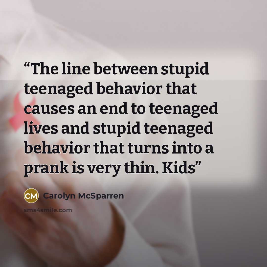 “The line between stupid teenaged behavior that causes an end to teenaged lives and stupid teenaged behavior that turns into a prank is very thin. Kids” quote by Carolyn McSparren