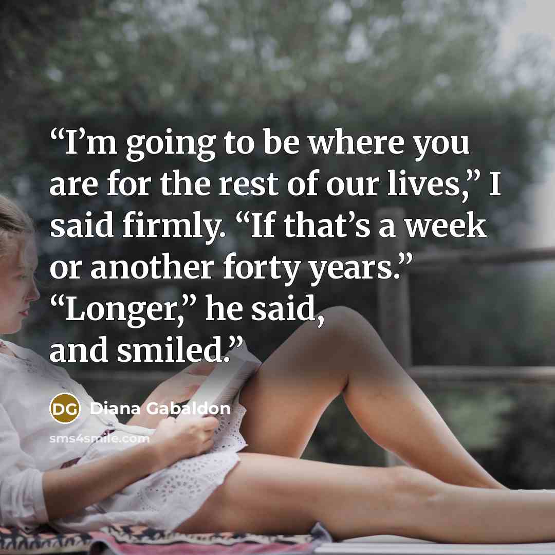 “I’m going to be where you are for the rest of our lives,” I said firmly. “If that’s a week or another forty years.” “Longer,” he said, and smiled.” quote by Diana Gabaldon