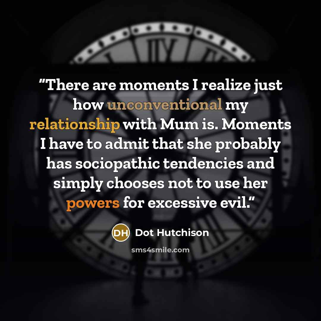 “There are moments I realize just how unconventional my relationship with Mum is. Moments I have to admit that she probably has sociopathic tendencies and simply chooses not to use her powers for excessive evil.” quote by Dot Hutchison
