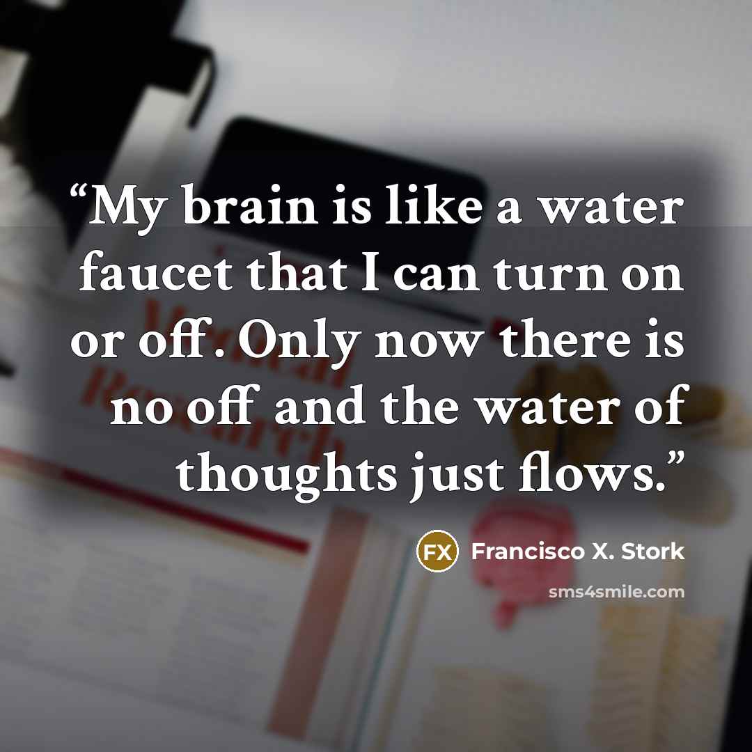 “My brain is like a water faucet that I can turn on or off. Only now there is no off and the water of thoughts just flows.” quote by Francisco X. Stork