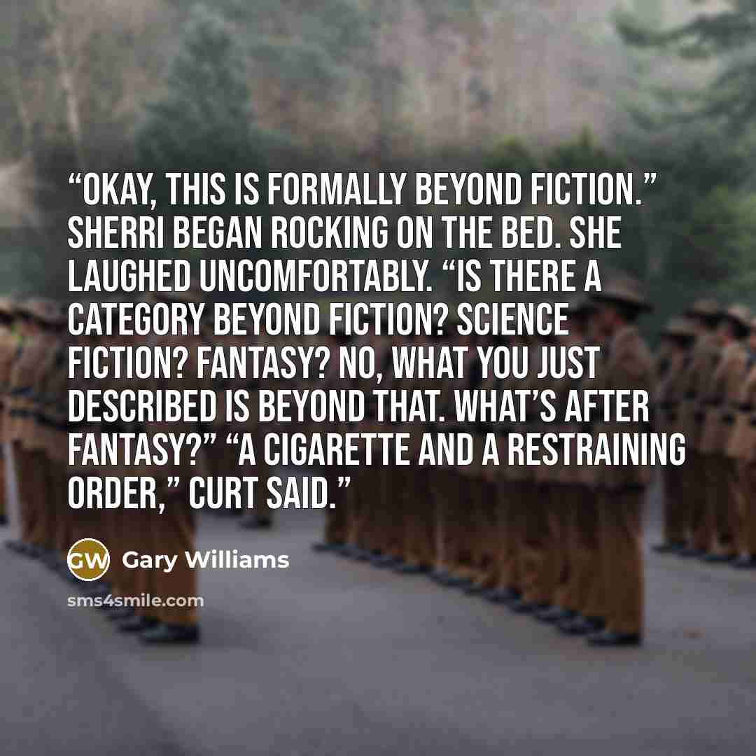 “Okay, this is formally beyond fiction.” Sherri began rocking on the bed. She laughed uncomfortably. “Is there a category beyond fiction? Science fiction? Fantasy? No, what you just described is beyond that. What’s after fantasy?” “A cigarette and a restraining order,” Curt said.” quote by Gary Williams