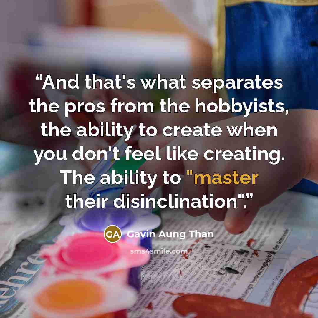 “And that's what separates the pros from the hobbyists, the ability to create when you don't feel like creating. The ability to "master their disinclination".” quote by Gavin Aung Than