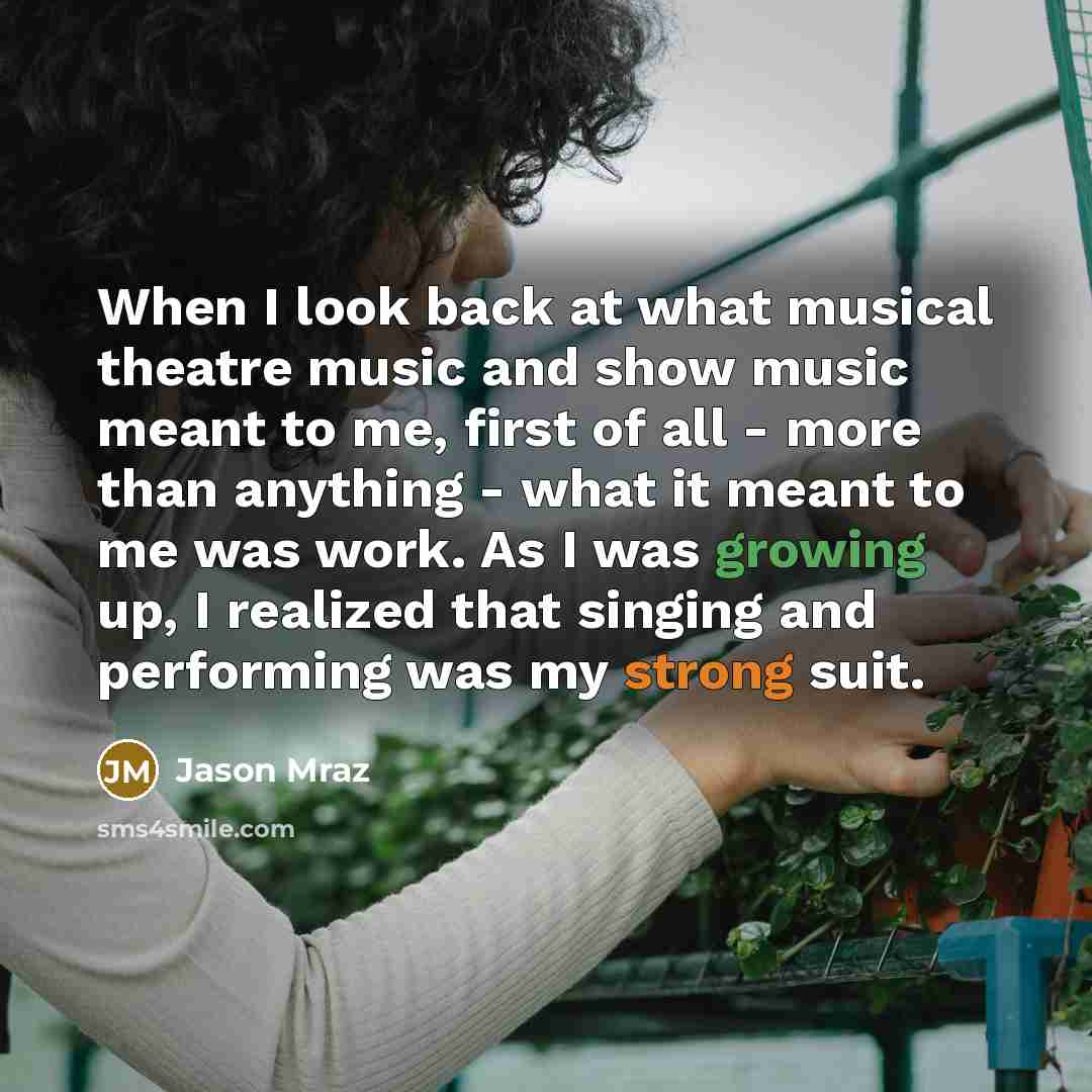 “When I look back at what musical theatre music and show music meant to me, first of all - more than anything - what it meant to me was work. As I was growing up, I realized that singing and performing was my strong suit.” quote by Jason Mraz