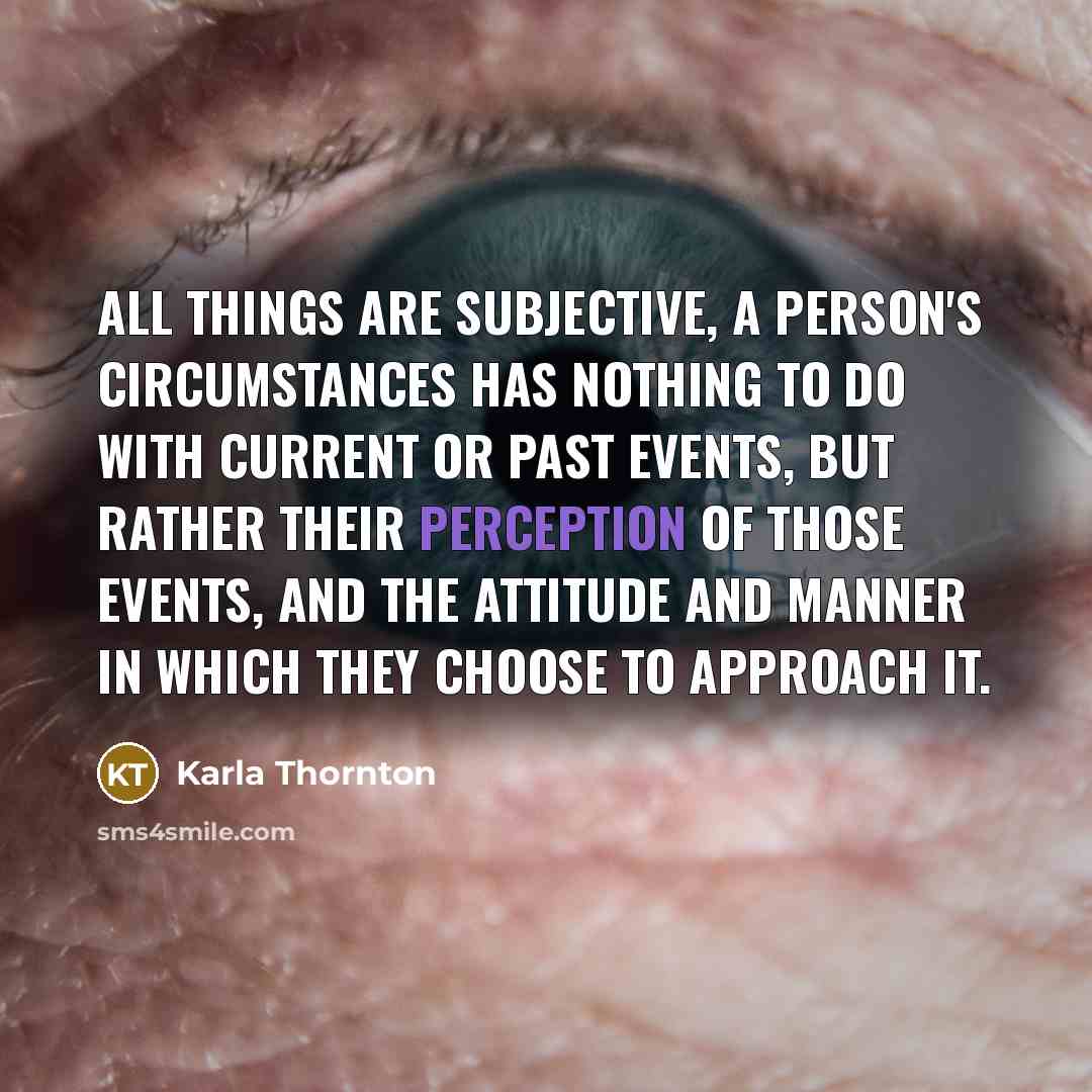 “All things are subjective, a person's circumstances has nothing to do with current or past events, but rather their perception of those events, and the attitude and manner in which they choose to approach it.” quote by Karla Thornton