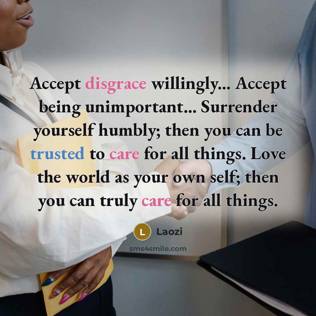 “Accept disgrace willingly... Accept being unimportant... Surrender yourself humbly; then you can be trusted to care for all things. Love the world as your own self; then you can truly care for all things.” quote by Laozi