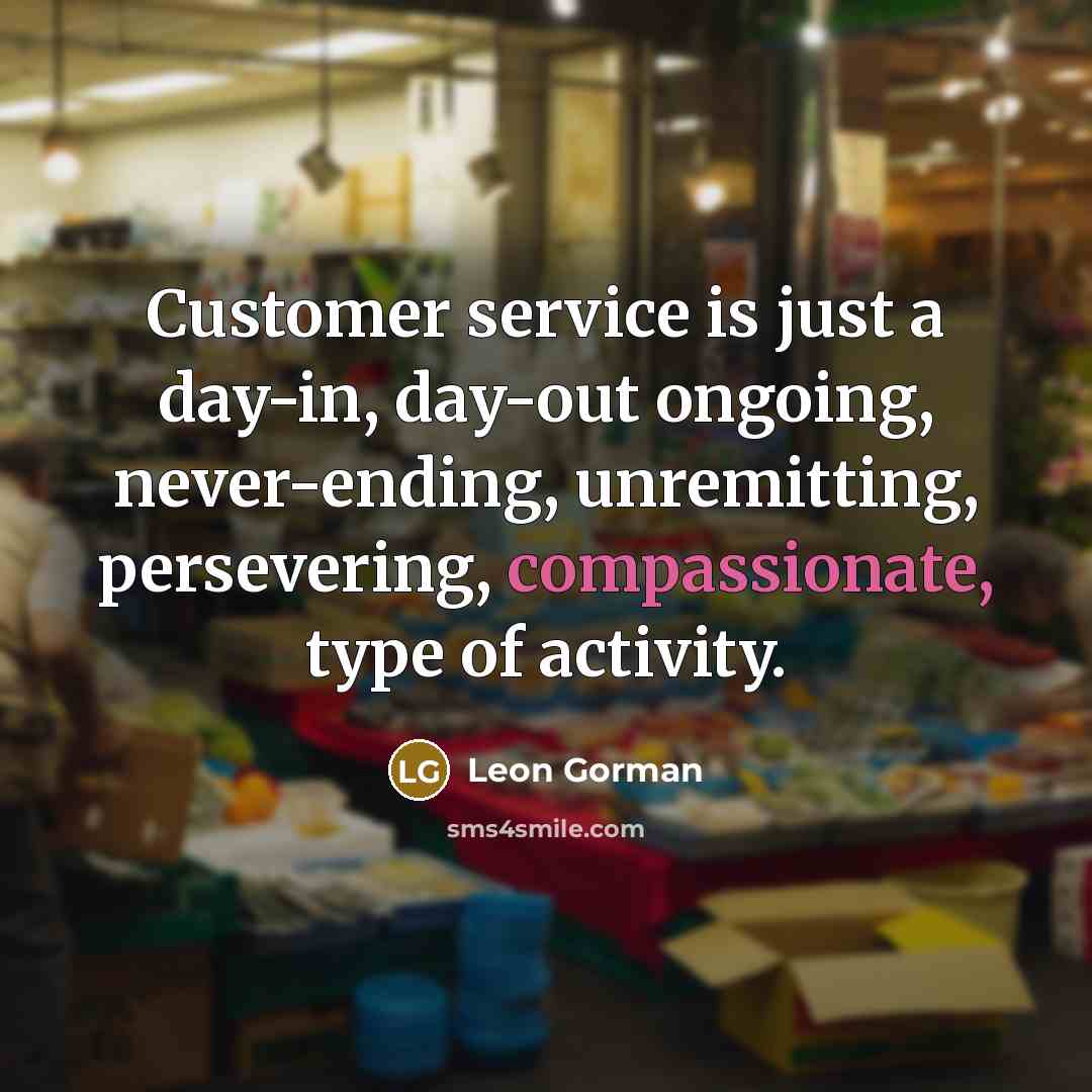 “Customer service is just a day-in, day-out ongoing, never-ending, unremitting, persevering, compassionate, type of activity.” quote by Leon Gorman