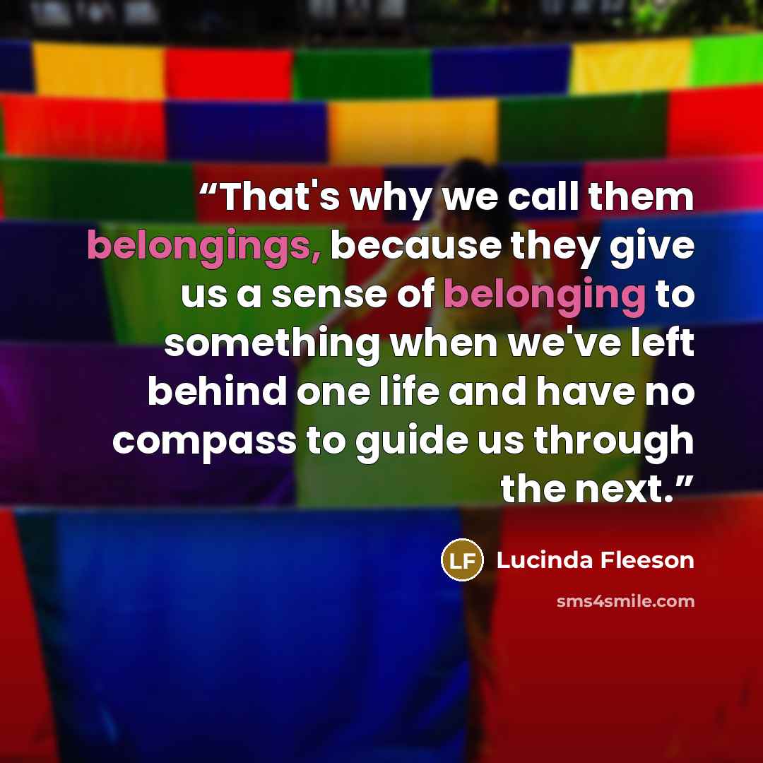 “That's why we call them belongings, because they give us a sense of belonging to something when we've left behind one life and have no compass to guide us through the next.” quote by Lucinda Fleeson
