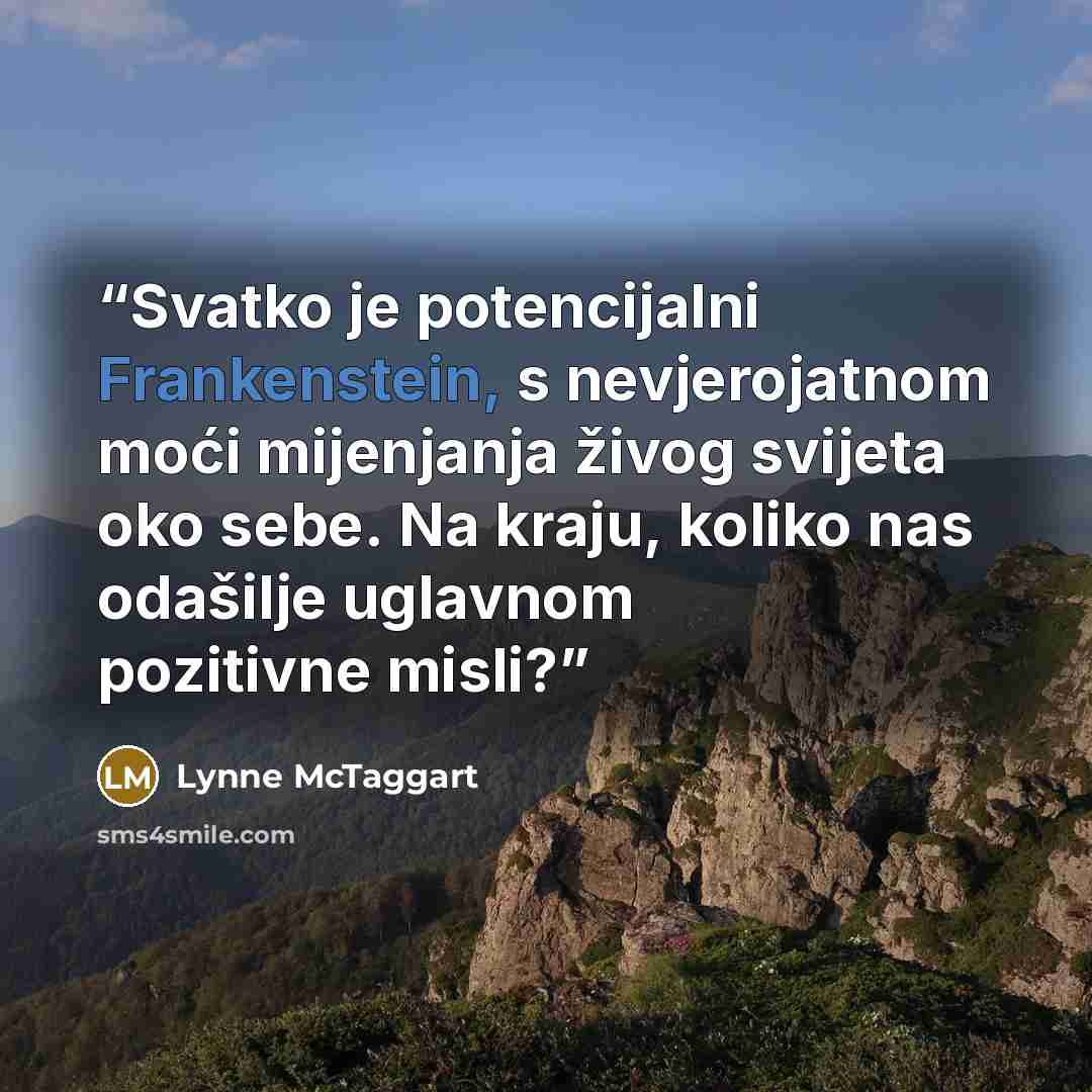 “Svatko je potencijalni Frankenstein, s nevjero­jatnom moći mijenjanja živog svijeta oko sebe. Na kraju, koliko nas odašilje uglavnom pozitivne misli?” quote by Lynne McTaggart