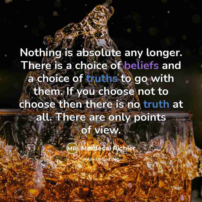 “Nothing is absolute any longer. There is a choice of beliefs and a choice of truths to go with them. If you choose not to choose then there is no truth at all. There are only points of view.” quote by Mordecai Richler