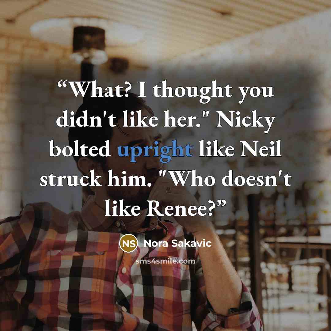 “What? I thought you didn't like her." Nicky bolted upright like Neil struck him. "Who doesn't like Renee?” quote by Nora Sakavic