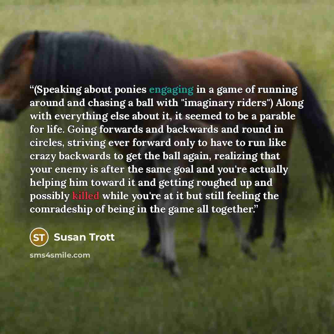 “(Speaking about ponies engaging in a game of running around and chasing a ball with "imaginary riders") Along with everything else about it, it seemed to be a parable for life. Going forwards and backwards and round in circles, striving ever forward only to have to run like crazy backwards to get…” quote by Susan Trott