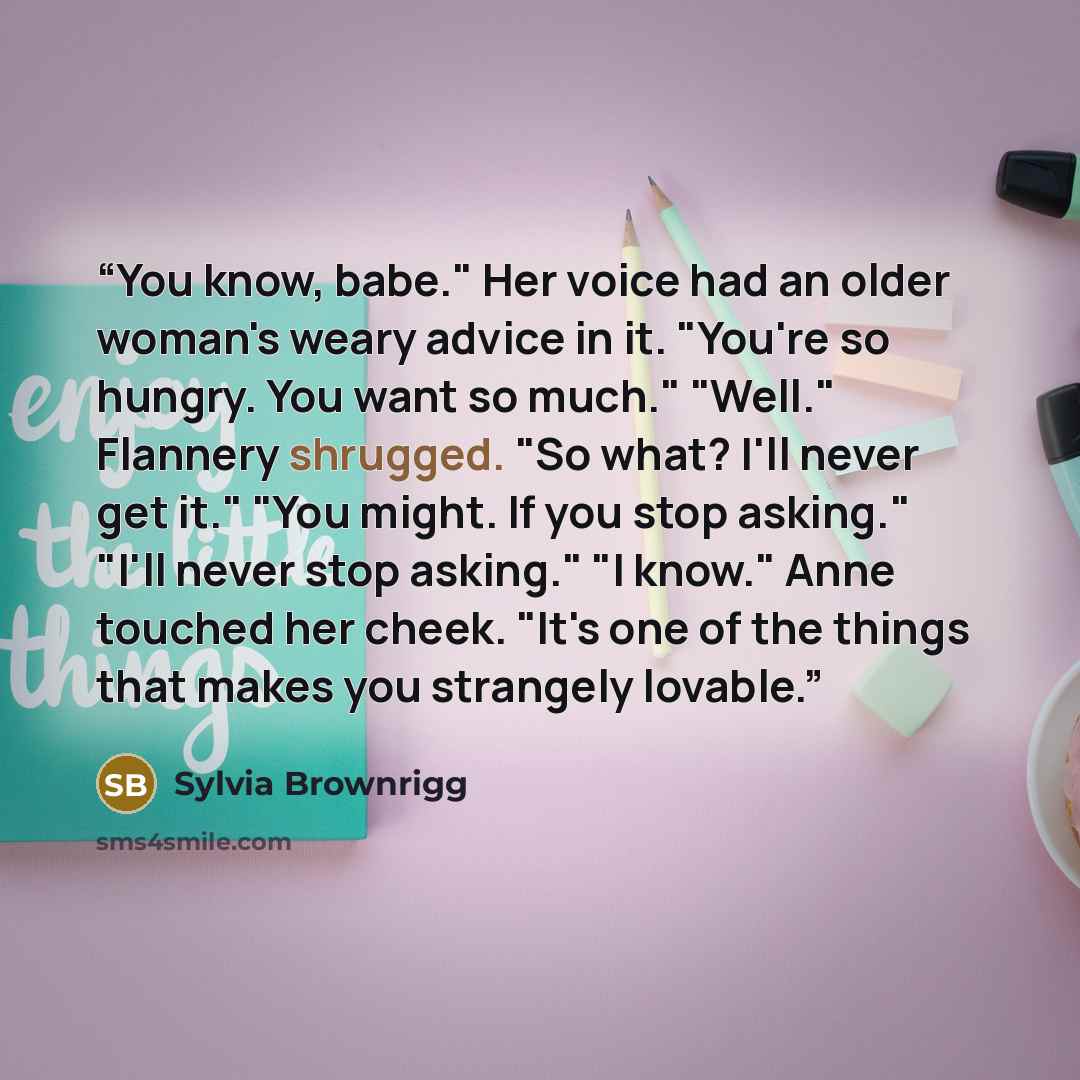 “You know, babe." Her voice had an older woman's weary advice in it. "You're so hungry. You want so much." "Well." Flannery shrugged. "So what? I'll never get it." "You might. If you stop asking." "I'll never stop asking." "I know." Anne touched her cheek. "It's one of the things that makes you…” quote by Sylvia Brownrigg