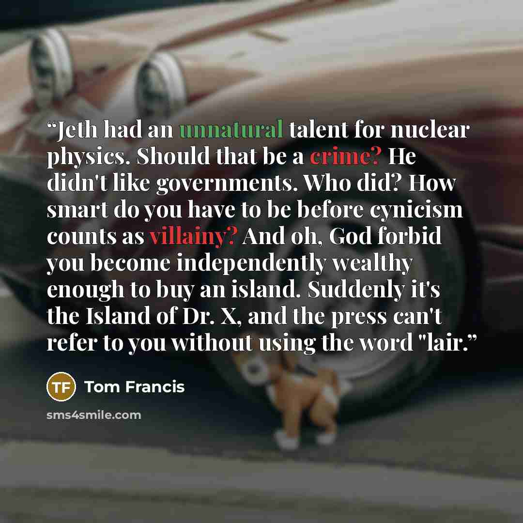 “Jeth had an unnatural talent for nuclear physics. Should that be a crime? He didn't like governments. Who did? How smart do you have to be before cynicism counts as villainy? And oh, God forbid you become independently wealthy enough to buy an island. Suddenly it's the Island of Dr. X, and the…” quote by Tom Francis