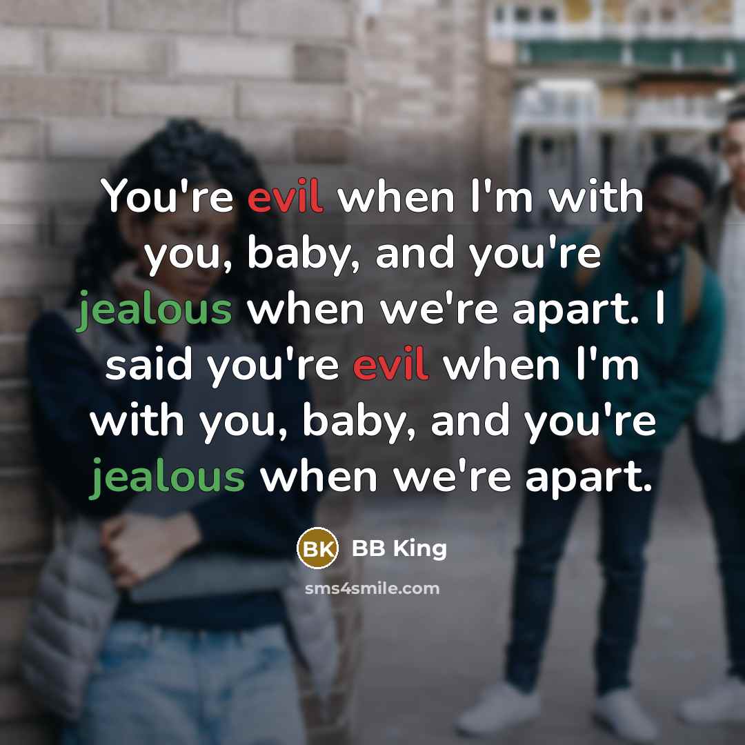 “You're evil when I'm with you, baby, and you're jealous when we're apart. I said you're evil when I'm with you, baby, and you're jealous when we're apart.” quote by BB King