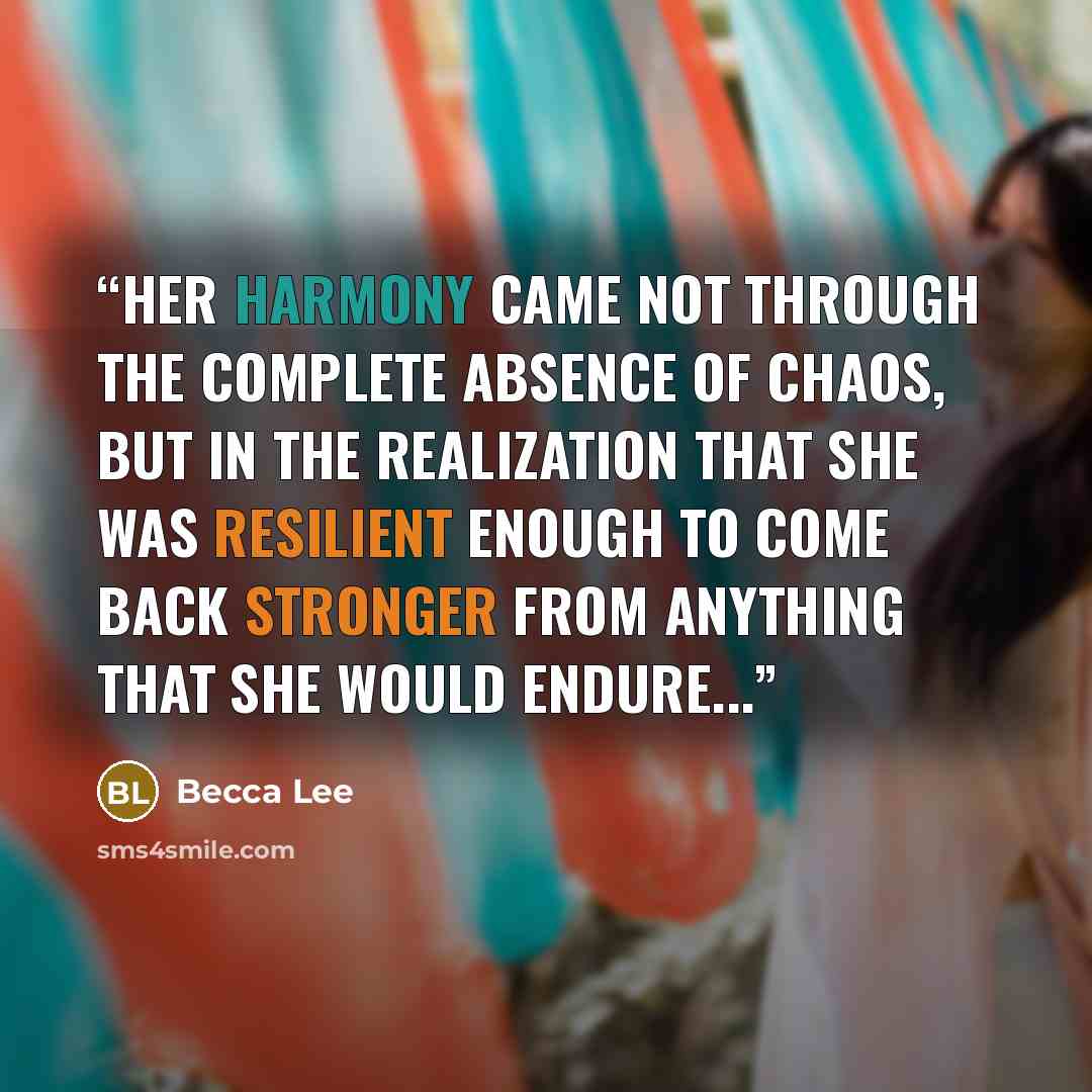 “Her harmony came not through the complete absence of chaos, but in the realization that she was resilient enough to come back stronger from anything that she would endure...” quote by Becca Lee