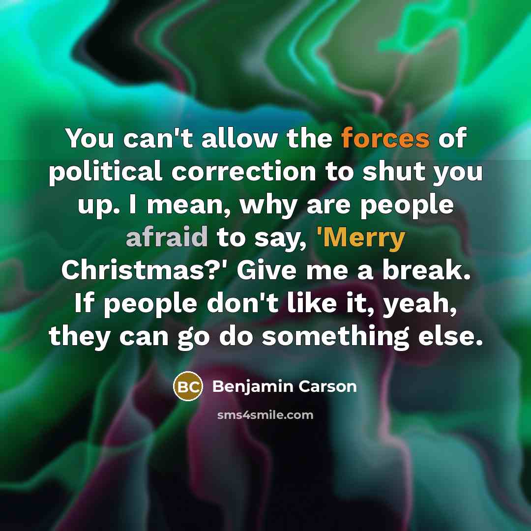“You can't allow the forces of political correction to shut you up. I mean, why are people afraid to say, 'Merry Christmas?' Give me a break. If people don't like it, yeah, they can go do something else.” quote by Benjamin Carson