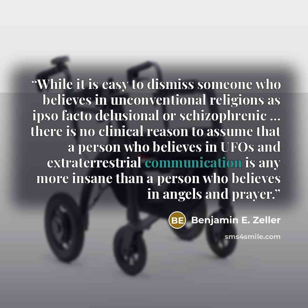 “While it is easy to dismiss someone who believes in unconventional religions as ipso facto delusional or schizophrenic … there is no clinical reason to assume that a person who believes in UFOs and extraterrestrial communication is any more insane than a person who believes in angels and prayer.” quote by Benjamin E. Zeller